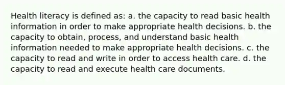 Health literacy is defined as: a. the capacity to read basic health information in order to make appropriate health decisions. b. the capacity to obtain, process, and understand basic health information needed to make appropriate health decisions. c. the capacity to read and write in order to access health care. d. the capacity to read and execute health care documents.