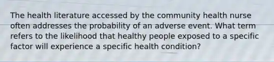 The health literature accessed by the community health nurse often addresses the probability of an adverse event. What term refers to the likelihood that healthy people exposed to a specific factor will experience a specific health condition?