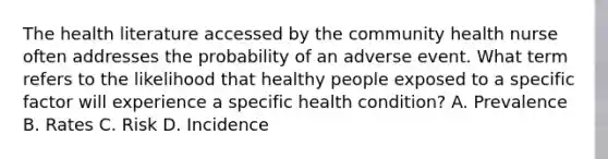 The health literature accessed by the community health nurse often addresses the probability of an adverse event. What term refers to the likelihood that healthy people exposed to a specific factor will experience a specific health condition? A. Prevalence B. Rates C. Risk D. Incidence