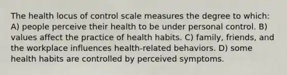 The health locus of control scale measures the degree to which: A) people perceive their health to be under personal control. B) values affect the practice of health habits. C) family, friends, and the workplace influences health-related behaviors. D) some health habits are controlled by perceived symptoms.