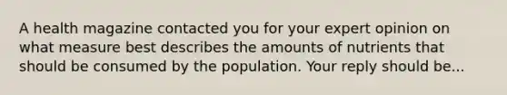 A health magazine contacted you for your expert opinion on what measure best describes the amounts of nutrients that should be consumed by the population. Your reply should be...