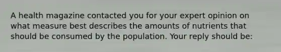 A health magazine contacted you for your expert opinion on what measure best describes the amounts of nutrients that should be consumed by the population. Your reply should be: