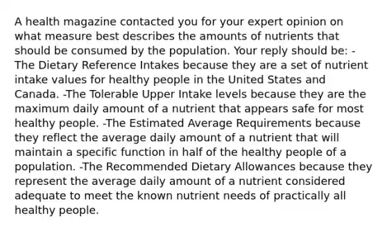 A health magazine contacted you for your expert opinion on what measure best describes the amounts of nutrients that should be consumed by the population. Your reply should be: -The Dietary Reference Intakes because they are a set of nutrient intake values for healthy people in the United States and Canada. -The Tolerable Upper Intake levels because they are the maximum daily amount of a nutrient that appears safe for most healthy people. -The Estimated Average Requirements because they reflect the average daily amount of a nutrient that will maintain a specific function in half of the healthy people of a population. -The Recommended Dietary Allowances because they represent the average daily amount of a nutrient considered adequate to meet the known nutrient needs of practically all healthy people.