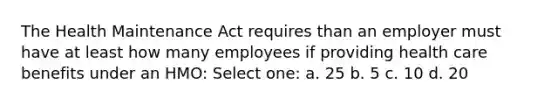 The Health Maintenance Act requires than an employer must have at least how many employees if providing health care benefits under an HMO: Select one: a. 25 b. 5 c. 10 d. 20