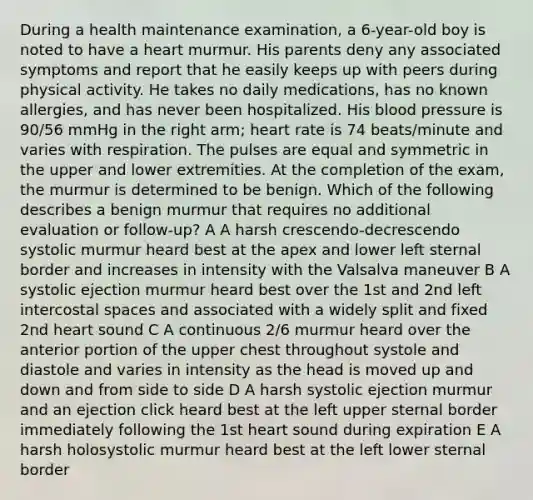 During a health maintenance examination, a 6-year-old boy is noted to have a heart murmur. His parents deny any associated symptoms and report that he easily keeps up with peers during physical activity. He takes no daily medications, has no known allergies, and has never been hospitalized. His blood pressure is 90/56 mmHg in the right arm; heart rate is 74 beats/minute and varies with respiration. The pulses are equal and symmetric in the upper and lower extremities. At the completion of the exam, the murmur is determined to be benign. Which of the following describes a benign murmur that requires no additional evaluation or follow-up? A A harsh crescendo-decrescendo systolic murmur heard best at the apex and lower left sternal border and increases in intensity with the Valsalva maneuver B A systolic ejection murmur heard best over the 1st and 2nd left intercostal spaces and associated with a widely split and fixed 2nd heart sound C A continuous 2/6 murmur heard over the anterior portion of the upper chest throughout systole and diastole and varies in intensity as the head is moved up and down and from side to side D A harsh systolic ejection murmur and an ejection click heard best at the left upper sternal border immediately following the 1st heart sound during expiration E A harsh holosystolic murmur heard best at the left lower sternal border