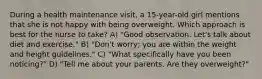 During a health maintenance visit, a 15-year-old girl mentions that she is not happy with being overweight. Which approach is best for the nurse to take? A) "Good observation. Let's talk about diet and exercise." B) "Don't worry; you are within the weight and height guidelines." C) "What specifically have you been noticing?" D) "Tell me about your parents. Are they overweight?"