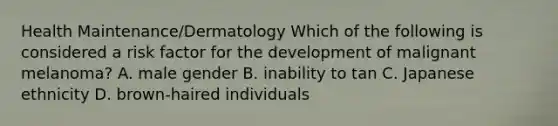 Health Maintenance/Dermatology Which of the following is considered a risk factor for the development of malignant melanoma? A. male gender B. inability to tan C. Japanese ethnicity D. brown-haired individuals