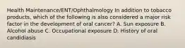 Health Maintenance/ENT/Ophthalmology In addition to tobacco products, which of the following is also considered a major risk factor in the development of oral cancer? A. Sun exposure B. Alcohol abuse C. Occupational exposure D. History of oral candidiasis