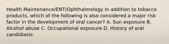 Health Maintenance/ENT/Ophthalmology In addition to tobacco products, which of the following is also considered a major risk factor in the development of oral cancer? A. Sun exposure B. Alcohol abuse C. Occupational exposure D. History of oral candidiasis