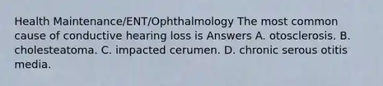 Health Maintenance/ENT/Ophthalmology The most common cause of conductive hearing loss is Answers A. otosclerosis. B. cholesteatoma. C. impacted cerumen. D. chronic serous otitis media.