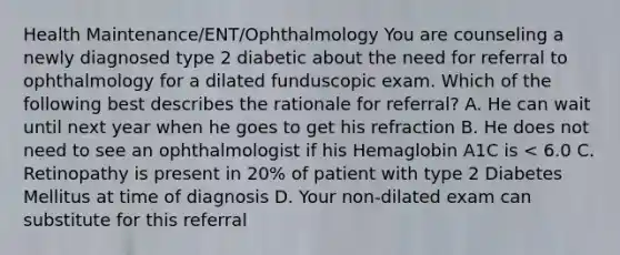 Health Maintenance/ENT/Ophthalmology You are counseling a newly diagnosed type 2 diabetic about the need for referral to ophthalmology for a dilated funduscopic exam. Which of the following best describes the rationale for referral? A. He can wait until next year when he goes to get his refraction B. He does not need to see an ophthalmologist if his Hemaglobin A1C is < 6.0 C. Retinopathy is present in 20% of patient with type 2 Diabetes Mellitus at time of diagnosis D. Your non-dilated exam can substitute for this referral