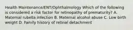 Health Maintenance/ENT/Ophthalmology Which of the following is considered a risk factor for retinopathy of prematurity? A. Maternal rubella infection B. Maternal alcohol abuse C. Low birth weight D. Family history of retinal detachment