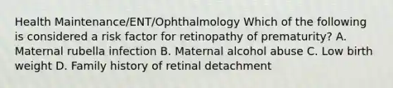 Health Maintenance/ENT/Ophthalmology Which of the following is considered a risk factor for retinopathy of prematurity? A. Maternal rubella infection B. Maternal alcohol abuse C. Low birth weight D. Family history of retinal detachment