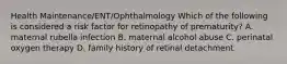 Health Maintenance/ENT/Ophthalmology Which of the following is considered a risk factor for retinopathy of prematurity? A. maternal rubella infection B. maternal alcohol abuse C. perinatal oxygen therapy D. family history of retinal detachment