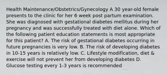 Health Maintenance/Obstetrics/Gynecology A 30 year-old female presents to the clinic for her 6 week post partum examination. She was diagnosed with gestational diabetes mellitus during her pregnancy and was successfully treated with diet alone. Which of the following patient education statements is most appropriate for this patient? A. The risk of gestational diabetes occurring in future pregnancies is very low. B. The risk of developing diabetes in 10-15 years is relatively low. C. Lifestyle modification, diet & exercise will not prevent her from developing diabetes D. Glucose testing every 1-3 years is recommended