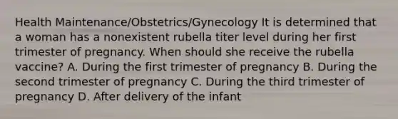 Health Maintenance/Obstetrics/Gynecology It is determined that a woman has a nonexistent rubella titer level during her first trimester of pregnancy. When should she receive the rubella vaccine? A. During the first trimester of pregnancy B. During the second trimester of pregnancy C. During the third trimester of pregnancy D. After delivery of the infant