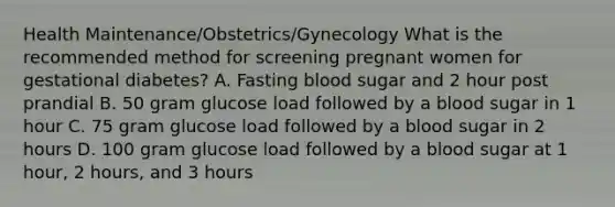 Health Maintenance/Obstetrics/Gynecology What is the recommended method for screening pregnant women for gestational diabetes? A. Fasting blood sugar and 2 hour post prandial B. 50 gram glucose load followed by a blood sugar in 1 hour C. 75 gram glucose load followed by a blood sugar in 2 hours D. 100 gram glucose load followed by a blood sugar at 1 hour, 2 hours, and 3 hours