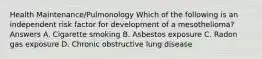 Health Maintenance/Pulmonology Which of the following is an independent risk factor for development of a mesothelioma? Answers A. Cigarette smoking B. Asbestos exposure C. Radon gas exposure D. Chronic obstructive lung disease