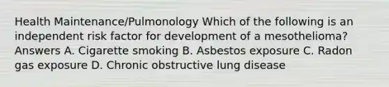 Health Maintenance/Pulmonology Which of the following is an independent risk factor for development of a mesothelioma? Answers A. Cigarette smoking B. Asbestos exposure C. Radon gas exposure D. Chronic obstructive lung disease