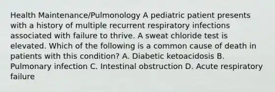 Health Maintenance/Pulmonology A pediatric patient presents with a history of multiple recurrent respiratory infections associated with failure to thrive. A sweat chloride test is elevated. Which of the following is a common cause of death in patients with this condition? A. Diabetic ketoacidosis B. Pulmonary infection C. Intestinal obstruction D. Acute respiratory failure