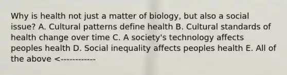 Why is health not just a matter of biology, but also a social issue? A. Cultural patterns define health B. Cultural standards of health change over time C. A society's technology affects peoples health D. Social inequality affects peoples health E. All of the above <------------