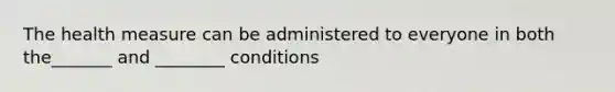 The health measure can be administered to everyone in both the_______ and ________ conditions