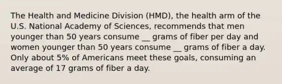 The Health and Medicine Division (HMD), the health arm of the U.S. National Academy of Sciences, recommends that men younger than 50 years consume __ grams of fiber per day and women younger than 50 years consume __ grams of fiber a day. Only about 5% of Americans meet these goals, consuming an average of 17 grams of fiber a day.