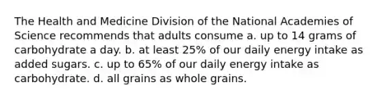 The Health and Medicine Division of the National Academies of Science recommends that adults consume a. up to 14 grams of carbohydrate a day. b. at least 25% of our daily energy intake as added sugars. c. up to 65% of our daily energy intake as carbohydrate. d. all grains as whole grains.