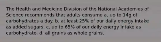 The Health and Medicine Division of the National Academies of Science recommends that adults consume a. up to 14g of carbohydrates a day. b. at least 25% of our daily energy intake as added sugars. c. up to 65% of our daily energy intake as carbohydrate. d. all grains as whole grains.