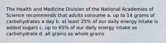 The Health and Medicine Division of the National Academies of Science recommends that adults consume a. up to 14 grams of carbohydrates a day b. at least 25% of our daily energy intake is added sugars c. up to 65% of our daily energy intake as carbohydrate d. all grains as whole grains