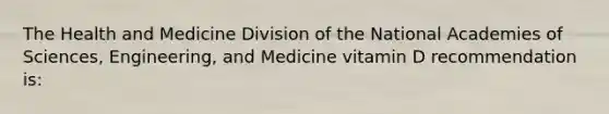 The Health and Medicine Division of the National Academies of Sciences, Engineering, and Medicine vitamin D recommendation is: