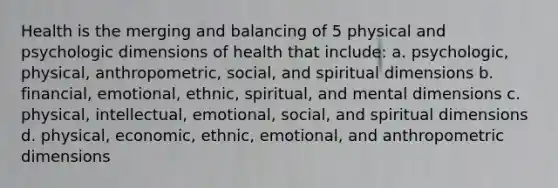 Health is the merging and balancing of 5 physical and psychologic dimensions of health that include: a. psychologic, physical, anthropometric, social, and spiritual dimensions b. financial, emotional, ethnic, spiritual, and mental dimensions c. physical, intellectual, emotional, social, and spiritual dimensions d. physical, economic, ethnic, emotional, and anthropometric dimensions