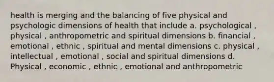 health is merging and the balancing of five physical and psychologic dimensions of health that include a. psychological , physical , anthropometric and spiritual dimensions b. financial , emotional , ethnic , spiritual and mental dimensions c. physical , intellectual , emotional , social and spiritual dimensions d. Physical , economic , ethnic , emotional and anthropometric