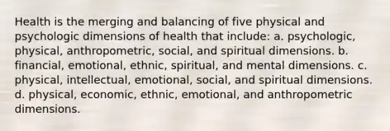 Health is the merging and balancing of five physical and psychologic dimensions of health that include: a. psychologic, physical, anthropometric, social, and spiritual dimensions. b. financial, emotional, ethnic, spiritual, and mental dimensions. c. physical, intellectual, emotional, social, and spiritual dimensions. d. physical, economic, ethnic, emotional, and anthropometric dimensions.