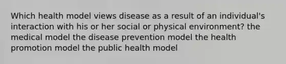 Which health model views disease as a result of an individual's interaction with his or her social or physical environment? the medical model the disease prevention model the health promotion model the public health model