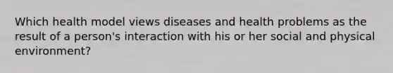 Which health model views diseases and health problems as the result of a person's interaction with his or her social and physical environment?