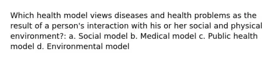 Which health model views diseases and health problems as the result of a person's interaction with his or her social and physical environment?: a. Social model b. Medical model c. Public health model d. Environmental model