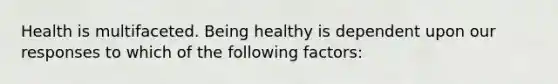 Health is multifaceted. Being healthy is dependent upon our responses to which of the following factors: