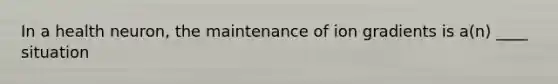 In a health neuron, the maintenance of ion gradients is a(n) ____ situation