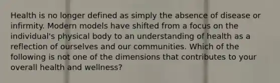 Health is no longer defined as simply the absence of disease or infirmity. Modern models have shifted from a focus on the individual's physical body to an understanding of health as a reflection of ourselves and our communities. Which of the following is not one of the dimensions that contributes to your overall health and wellness?