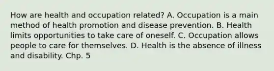 How are health and occupation related? A. Occupation is a main method of health promotion and disease prevention. B. Health limits opportunities to take care of oneself. C. Occupation allows people to care for themselves. D. Health is the absence of illness and disability. Chp. 5