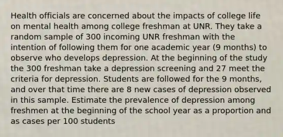 Health officials are concerned about the impacts of college life on mental health among college freshman at UNR. They take a random sample of 300 incoming UNR freshman with the intention of following them for one academic year (9 months) to observe who develops depression. At the beginning of the study the 300 freshman take a depression screening and 27 meet the criteria for depression. Students are followed for the 9 months, and over that time there are 8 new cases of depression observed in this sample. Estimate the prevalence of depression among freshmen at the beginning of the school year as a proportion and as cases per 100 students