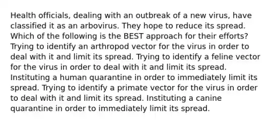 Health officials, dealing with an outbreak of a new virus, have classified it as an arbovirus. They hope to reduce its spread. Which of the following is the BEST approach for their efforts? Trying to identify an arthropod vector for the virus in order to deal with it and limit its spread. Trying to identify a feline vector for the virus in order to deal with it and limit its spread. Instituting a human quarantine in order to immediately limit its spread. Trying to identify a primate vector for the virus in order to deal with it and limit its spread. Instituting a canine quarantine in order to immediately limit its spread.