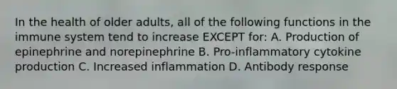 In the health of older adults, all of the following functions in the immune system tend to increase EXCEPT for: A. Production of epinephrine and norepinephrine B. Pro-inflammatory cytokine production C. Increased inflammation D. Antibody response