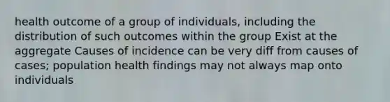 health outcome of a group of individuals, including the distribution of such outcomes within the group Exist at the aggregate Causes of incidence can be very diff from causes of cases; population health findings may not always map onto individuals