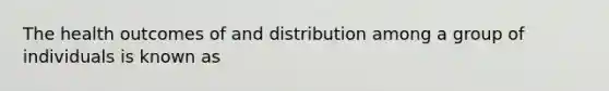 The health outcomes of and distribution among a group of individuals is known as