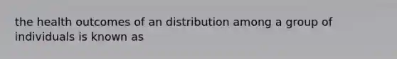 the health outcomes of an distribution among a group of individuals is known as