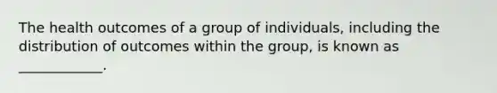 The health outcomes of a group of individuals, including the distribution of outcomes within the group, is known as ____________.