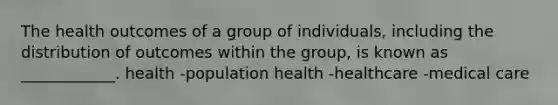 The health outcomes of a group of individuals, including the distribution of outcomes within the group, is known as ____________. health -population health -healthcare -medical care