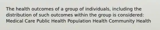 The health outcomes of a group of individuals, including the distribution of such outcomes within the group is considered: Medical Care Public Health Population Health Community Health